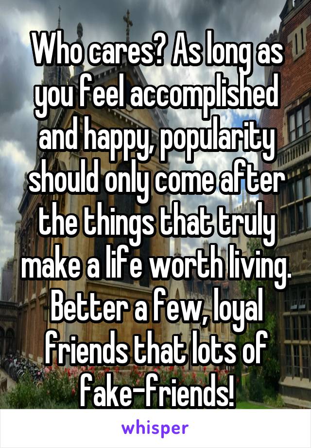 Who cares? As long as you feel accomplished and happy, popularity should only come after the things that truly make a life worth living.
Better a few, loyal friends that lots of fake-friends!