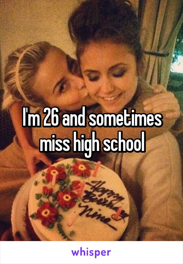 I'm 26 and sometimes miss high school