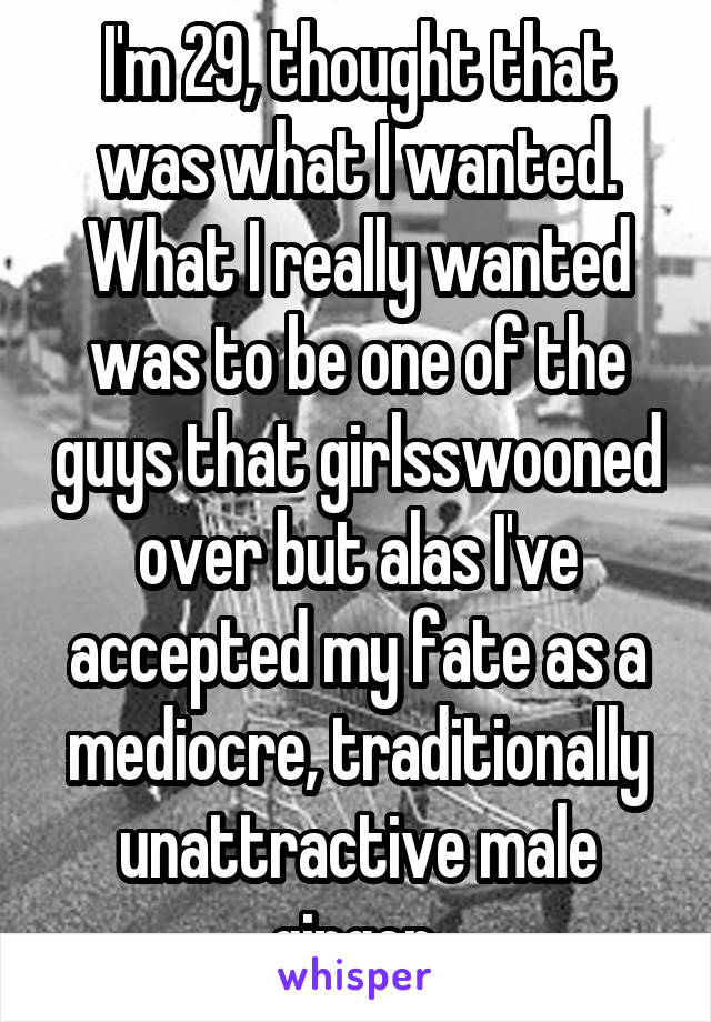 I'm 29, thought that was what I wanted. What I really wanted was to be one of the guys that girlsswooned over but alas I've accepted my fate as a mediocre, traditionally unattractive male ginger.