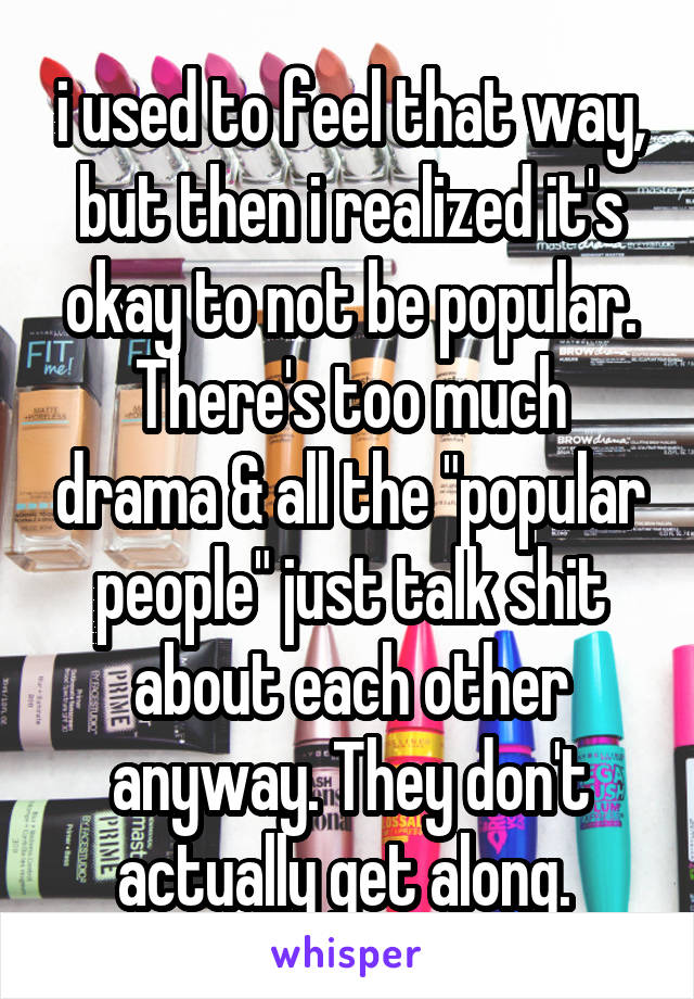 i used to feel that way, but then i realized it's okay to not be popular. There's too much drama & all the "popular people" just talk shit about each other anyway. They don't actually get along. 