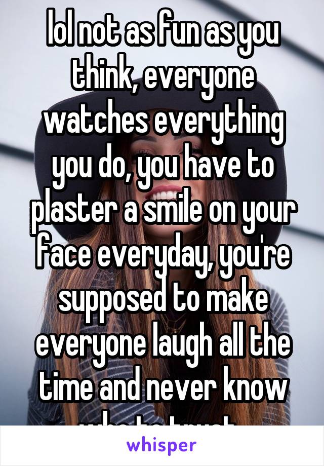 lol not as fun as you think, everyone watches everything you do, you have to plaster a smile on your face everyday, you're supposed to make everyone laugh all the time and never know who to trust. 