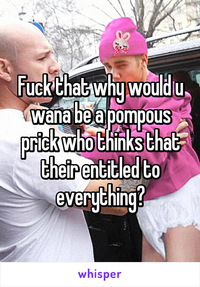 Fuck that why would u wana be a pompous prick who thinks that their entitled to everything?