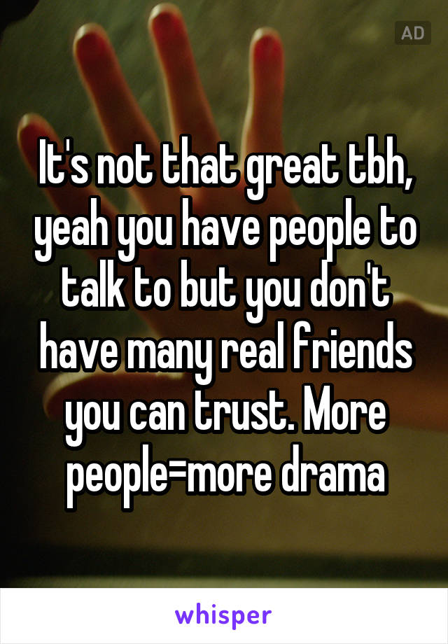 It's not that great tbh, yeah you have people to talk to but you don't have many real friends you can trust. More people=more drama