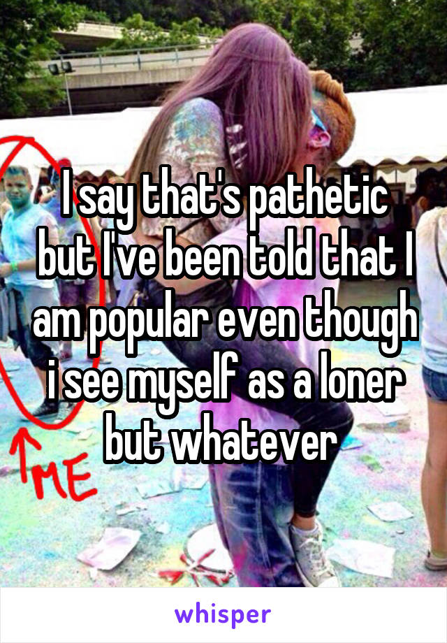 I say that's pathetic but I've been told that I am popular even though i see myself as a loner but whatever 