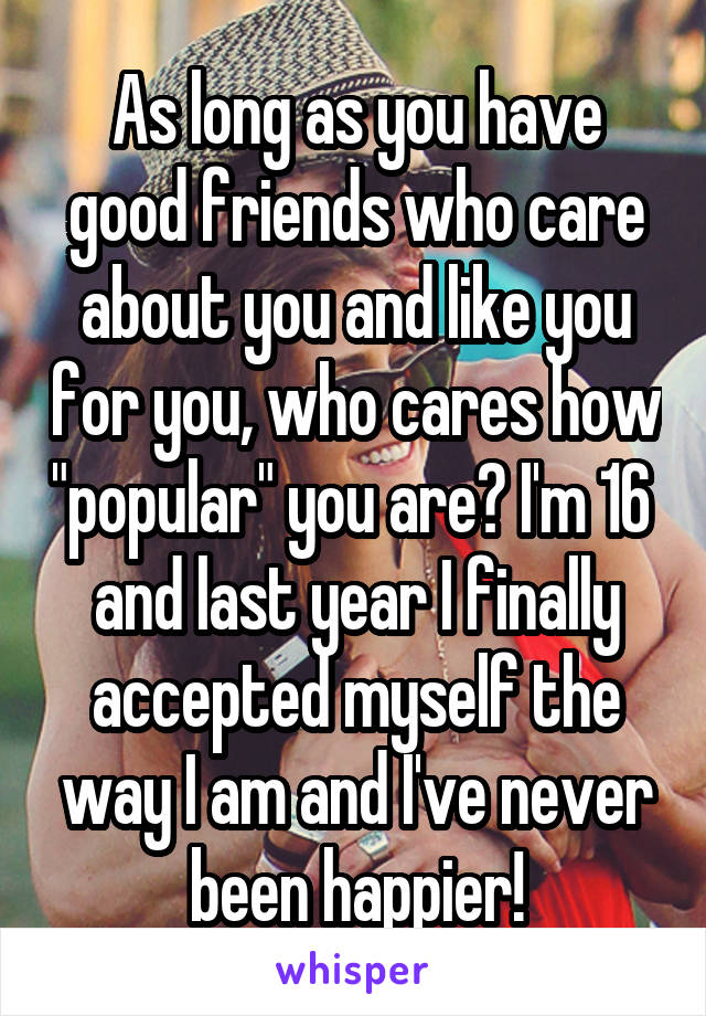 As long as you have good friends who care about you and like you for you, who cares how "popular" you are? I'm 16  and last year I finally accepted myself the way I am and I've never been happier!