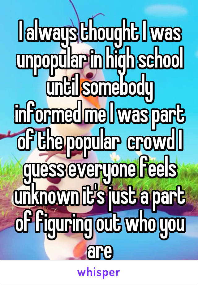 I always thought I was unpopular in high school until somebody informed me I was part of the popular  crowd I guess everyone feels unknown it's just a part of figuring out who you are