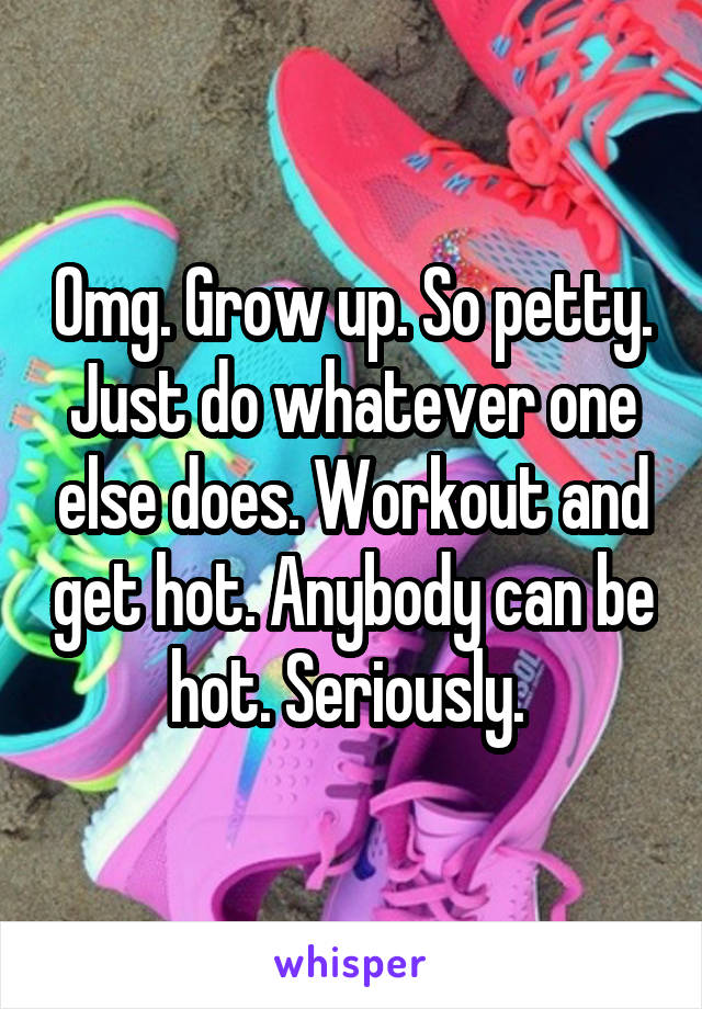 Omg. Grow up. So petty. Just do whatever one else does. Workout and get hot. Anybody can be hot. Seriously. 