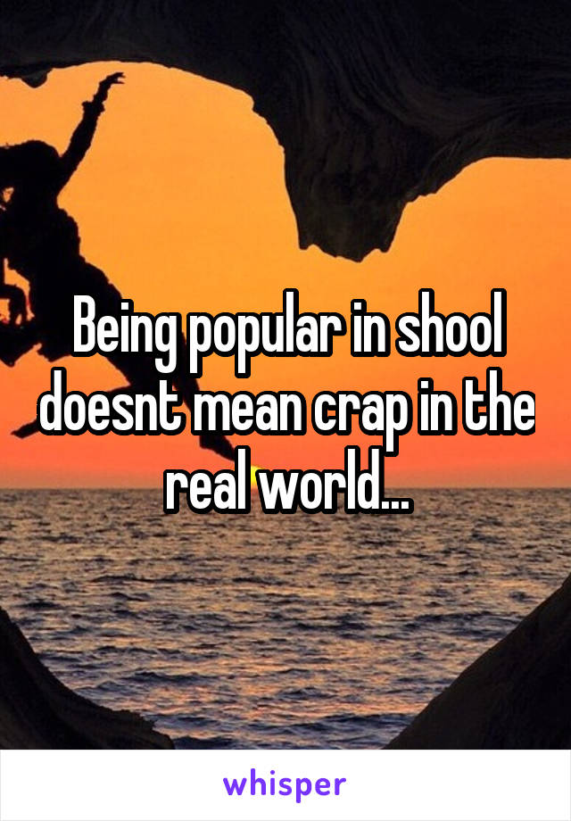 Being popular in shool doesnt mean crap in the real world...