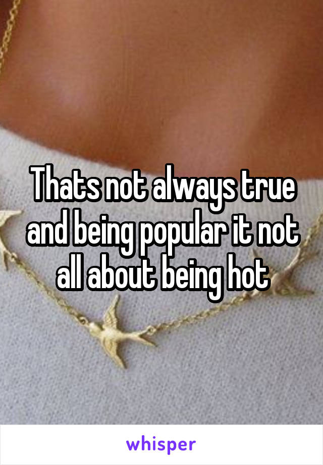 Thats not always true and being popular it not all about being hot