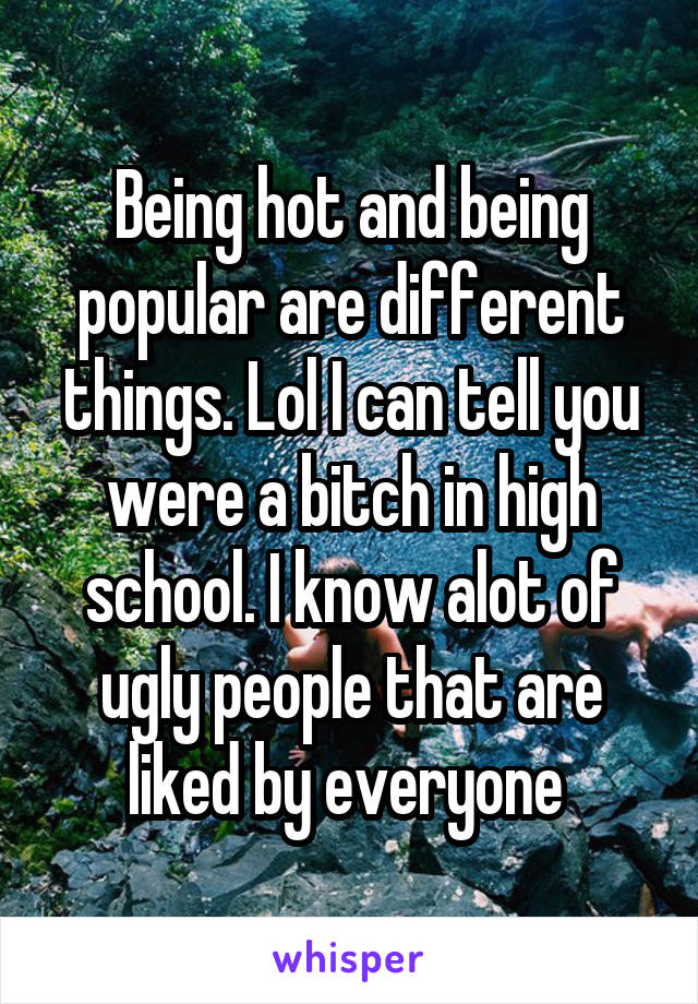 Being hot and being popular are different things. Lol I can tell you were a bitch in high school. I know alot of ugly people that are liked by everyone 