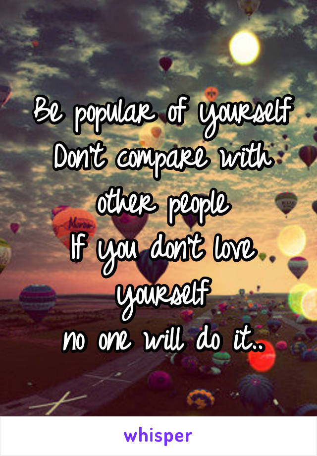 Be popular of yourself
Don't compare with other people
If you don't love yourself
no one will do it..