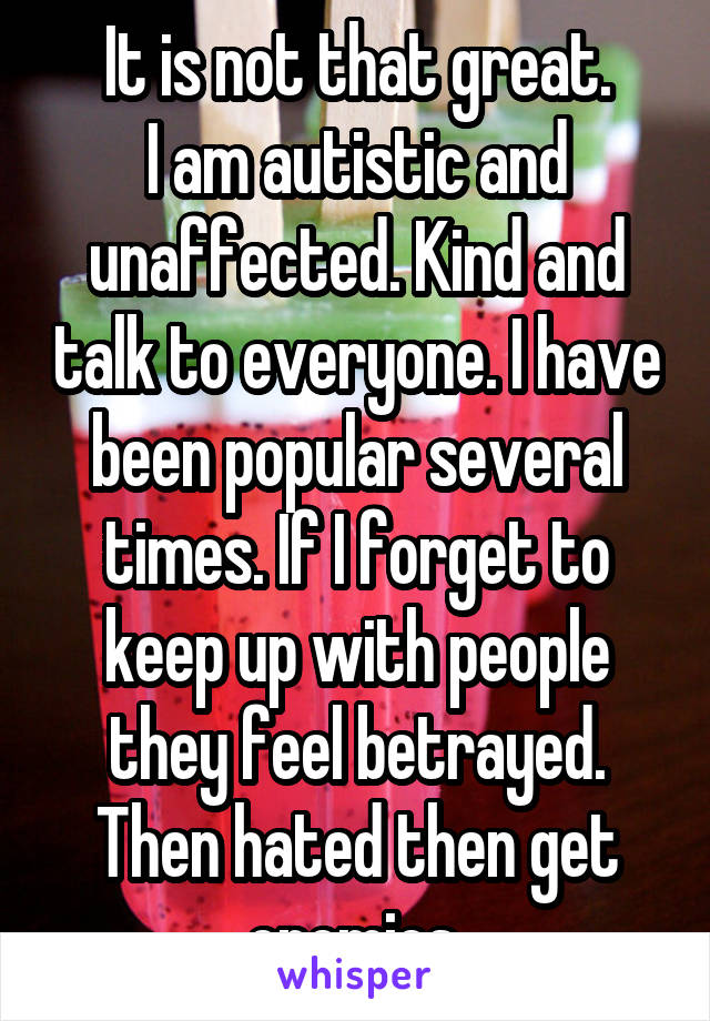 It is not that great.
I am autistic and unaffected. Kind and talk to everyone. I have been popular several times. If I forget to keep up with people they feel betrayed. Then hated then get enemies.