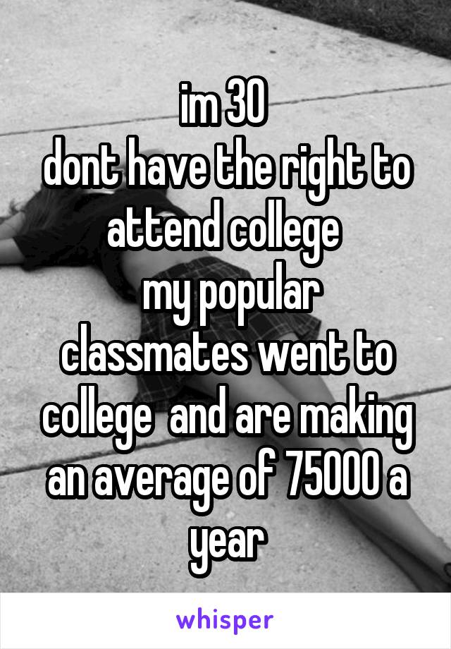 im 30 
dont have the right to attend college 
 my popular classmates went to college  and are making an average of 75000 a year