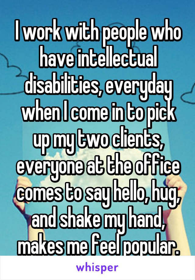 I work with people who have intellectual disabilities, everyday when I come in to pick up my two clients, everyone at the office comes to say hello, hug, and shake my hand, makes me feel popular.