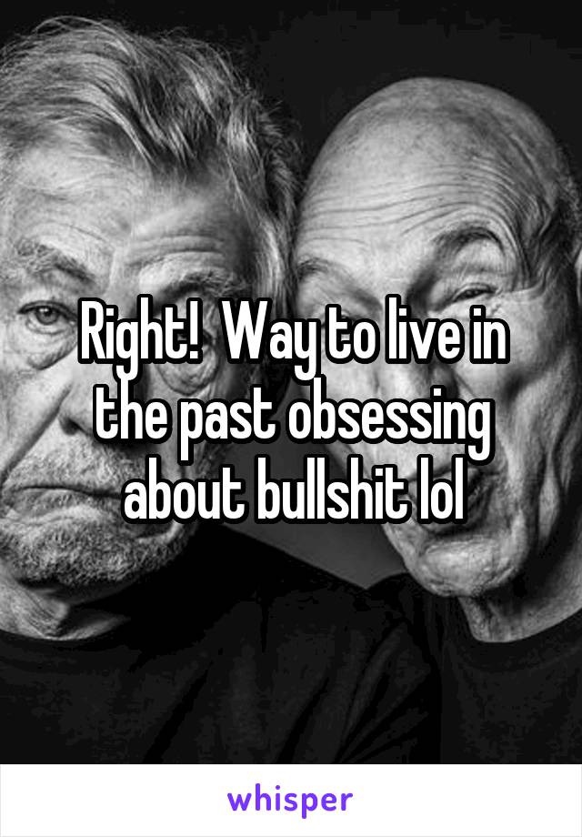 Right!  Way to live in the past obsessing about bullshit lol