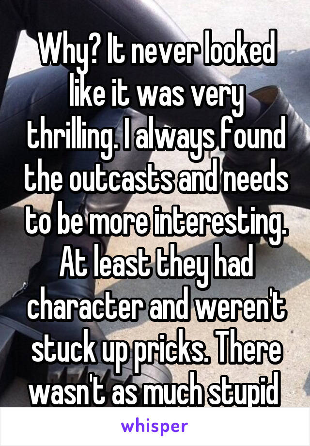 Why? It never looked like it was very thrilling. I always found the outcasts and needs to be more interesting. At least they had character and weren't stuck up pricks. There wasn't as much stupid 