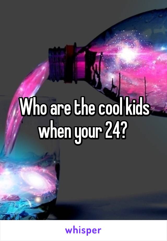 Who are the cool kids when your 24? 