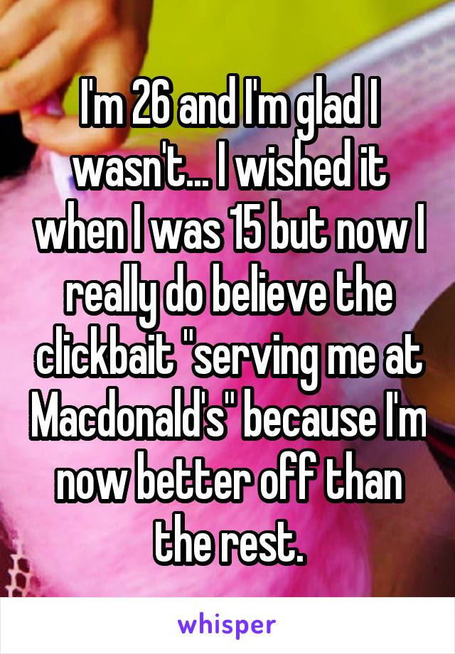 I'm 26 and I'm glad I wasn't... I wished it when I was 15 but now I really do believe the clickbait "serving me at Macdonald's" because I'm now better off than the rest.