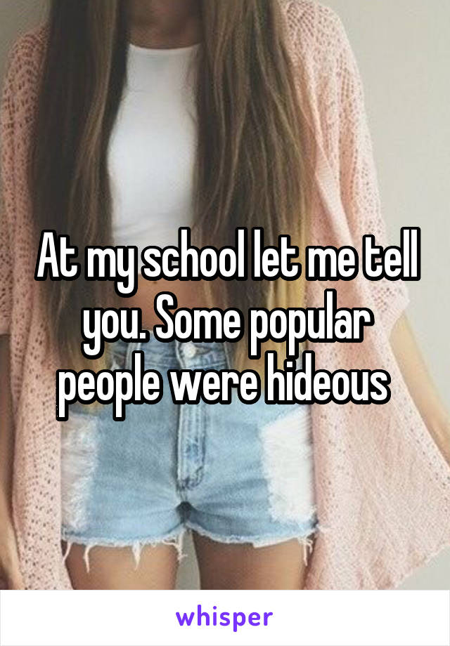 At my school let me tell you. Some popular people were hideous 