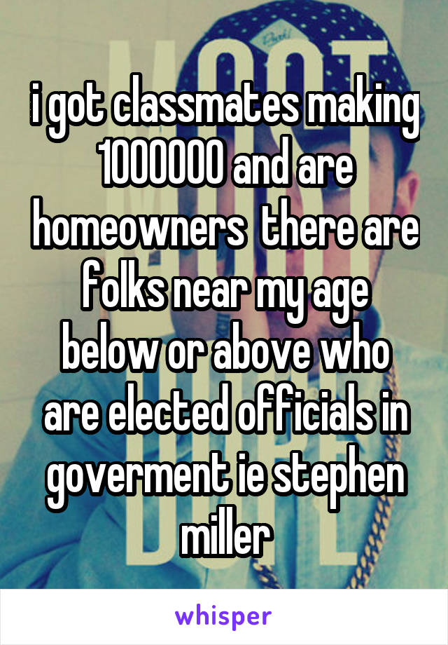 i got classmates making 1000000 and are homeowners  there are folks near my age below or above who are elected officials in goverment ie stephen miller