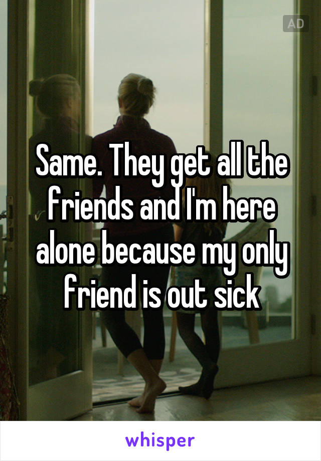 Same. They get all the friends and I'm here alone because my only friend is out sick