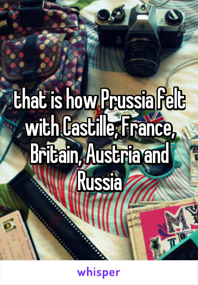 that is how Prussia felt with Castille, France, Britain, Austria and Russia