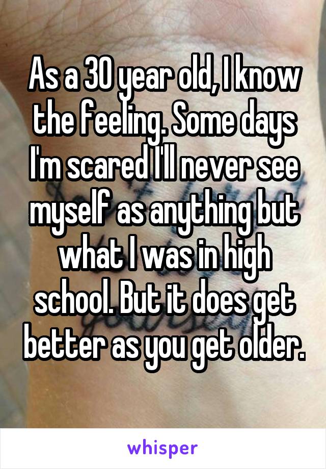 As a 30 year old, I know the feeling. Some days I'm scared I'll never see myself as anything but what I was in high school. But it does get better as you get older. 