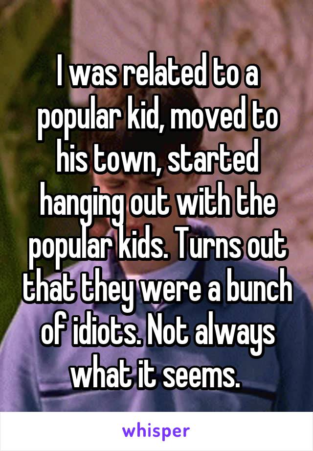 I was related to a popular kid, moved to his town, started hanging out with the popular kids. Turns out that they were a bunch of idiots. Not always what it seems. 