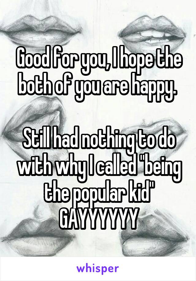 Good for you, I hope the both of you are happy. 

Still had nothing to do with why I called "being the popular kid" GAYYYYYY