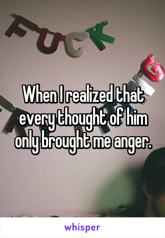 When I realized that every thought of him only brought me anger.