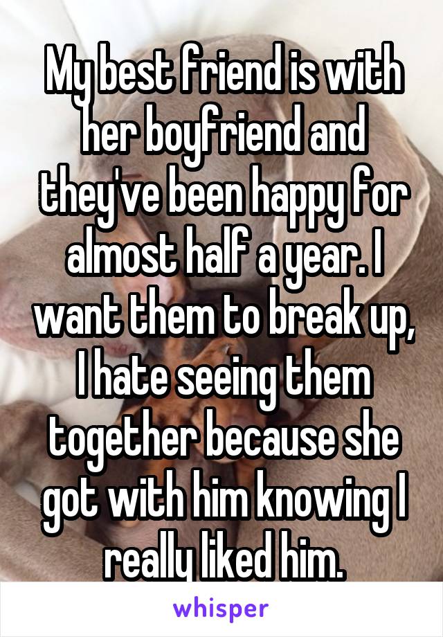 My best friend is with her boyfriend and they've been happy for almost half a year. I want them to break up, I hate seeing them together because she got with him knowing I really liked him.