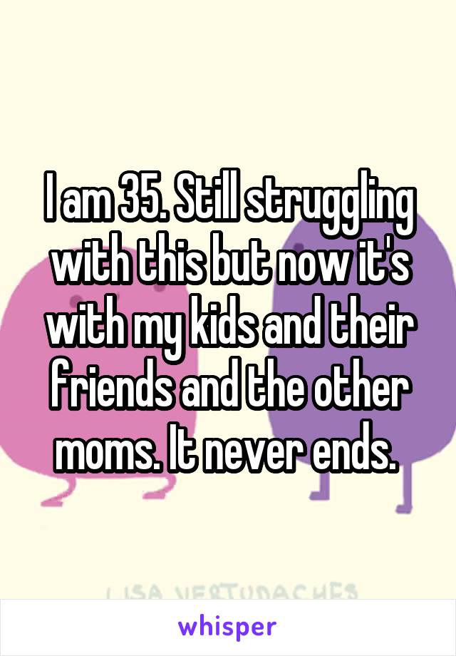 I am 35. Still struggling with this but now it's with my kids and their friends and the other moms. It never ends. 