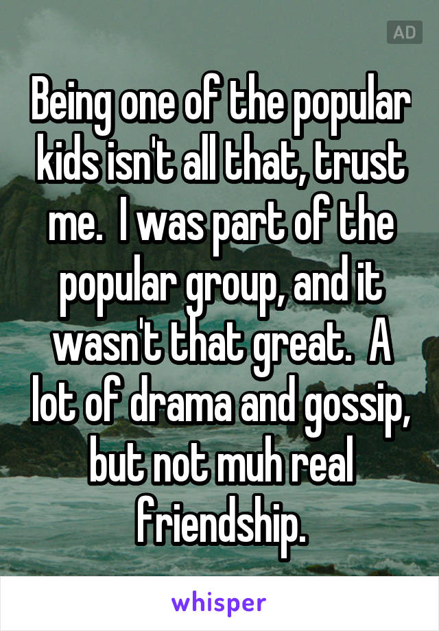 Being one of the popular kids isn't all that, trust me.  I was part of the popular group, and it wasn't that great.  A lot of drama and gossip, but not muh real friendship.