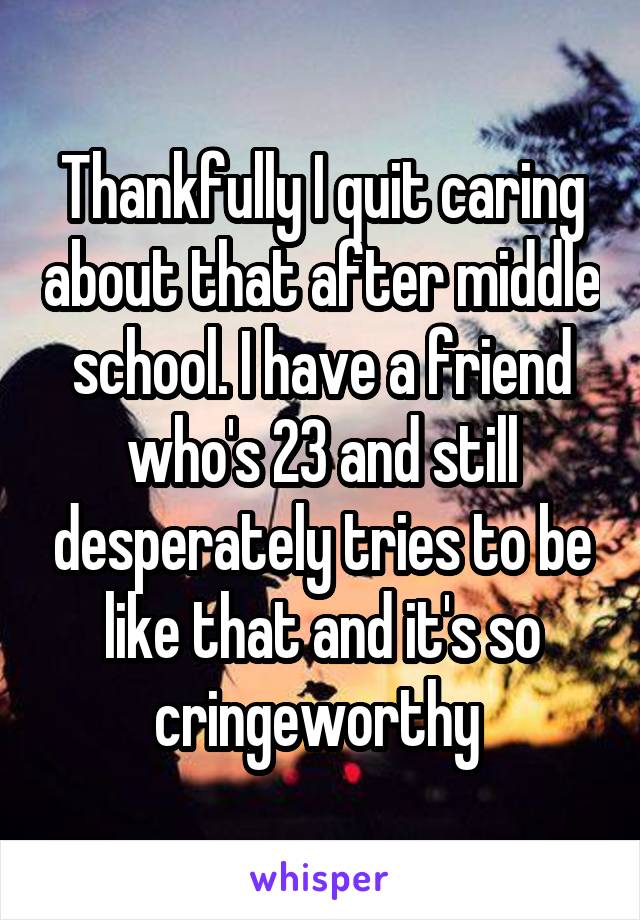 Thankfully I quit caring about that after middle school. I have a friend who's 23 and still desperately tries to be like that and it's so cringeworthy 