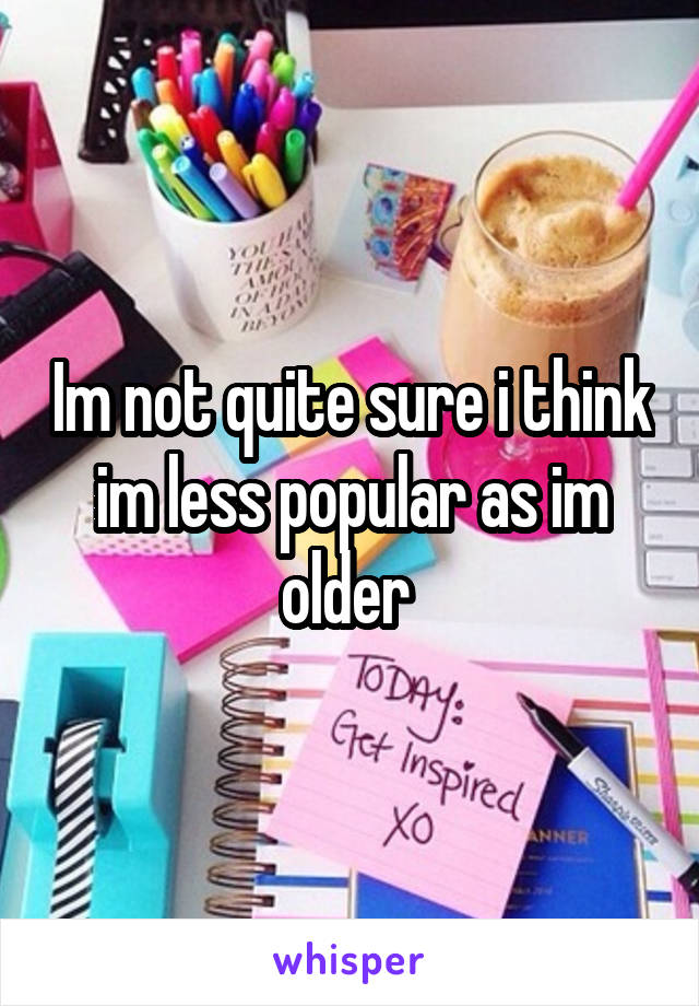 Im not quite sure i think im less popular as im older 