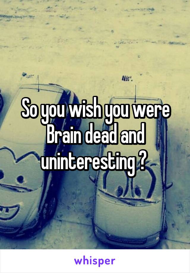 So you wish you were Brain dead and uninteresting ? 