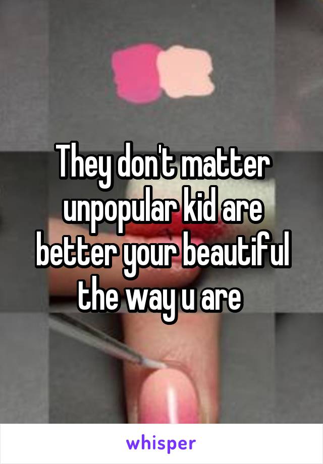 They don't matter unpopular kid are better your beautiful the way u are 