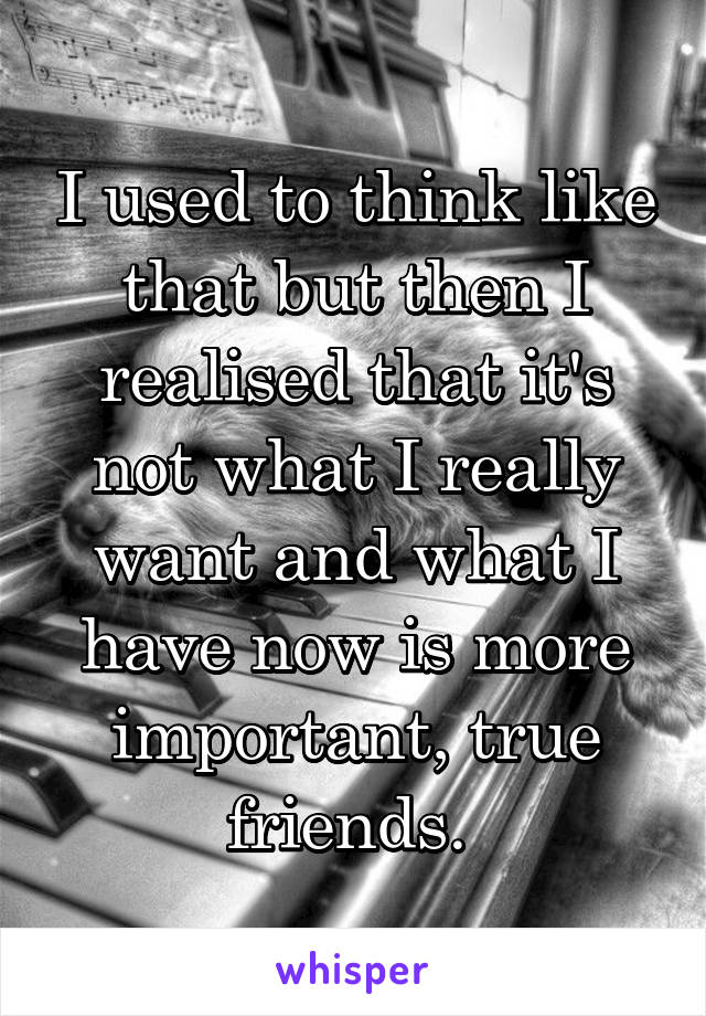 I used to think like that but then I realised that it's not what I really want and what I have now is more important, true friends. 