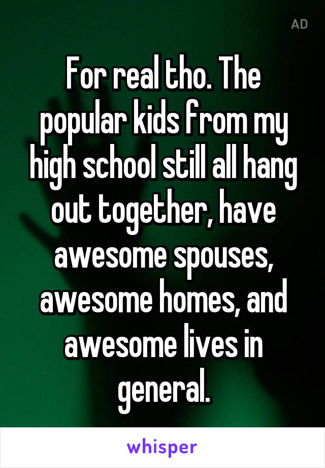 For real tho. The popular kids from my high school still all hang out together, have awesome spouses, awesome homes, and awesome lives in general.