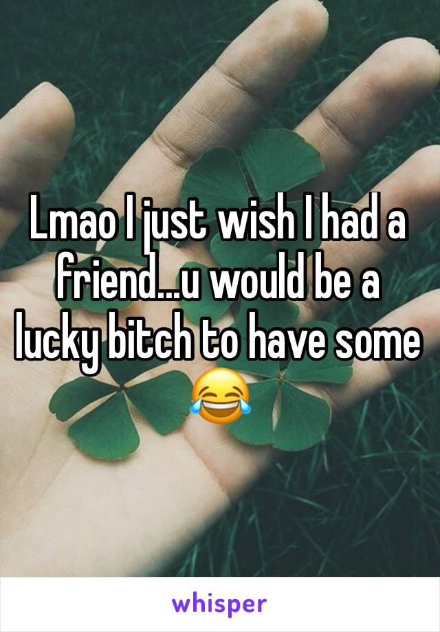 Lmao I just wish I had a friend...u would be a lucky bitch to have some 😂