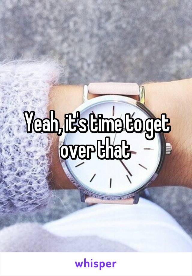 Yeah, it's time to get over that 