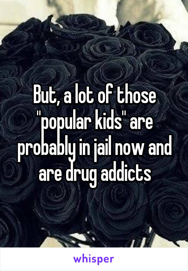 But, a lot of those "popular kids" are probably in jail now and are drug addicts