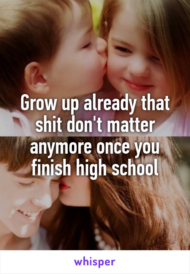 Grow up already that shit don't matter anymore once you finish high school