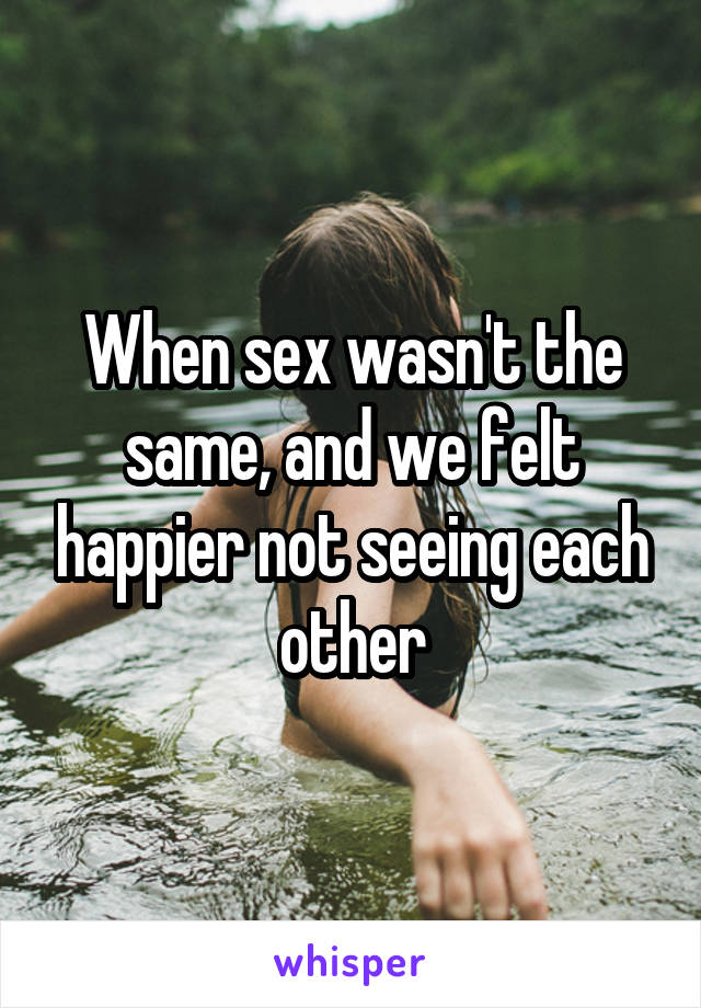 When sex wasn't the same, and we felt happier not seeing each other