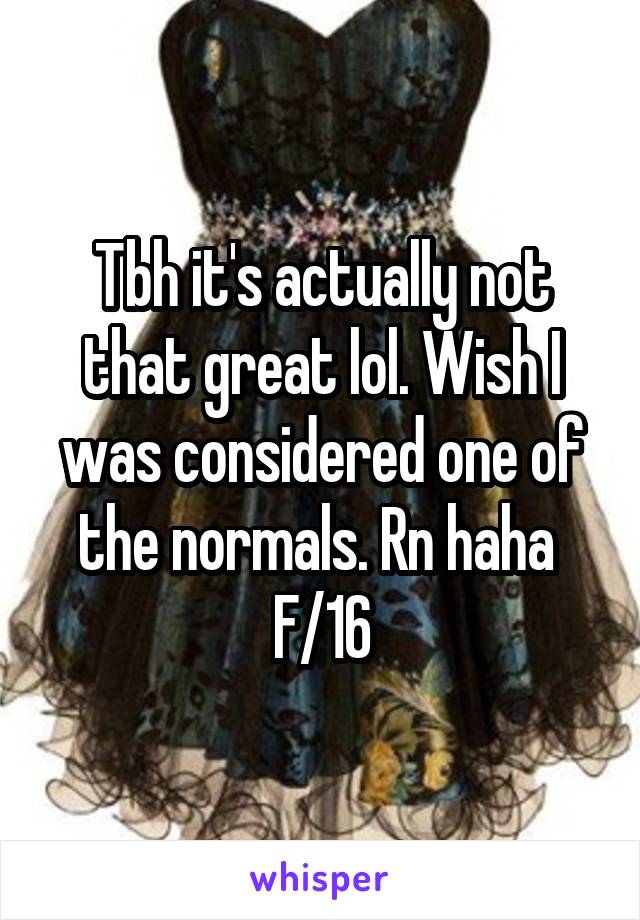 Tbh it's actually not that great lol. Wish I was considered one of the normals. Rn haha 
F/16