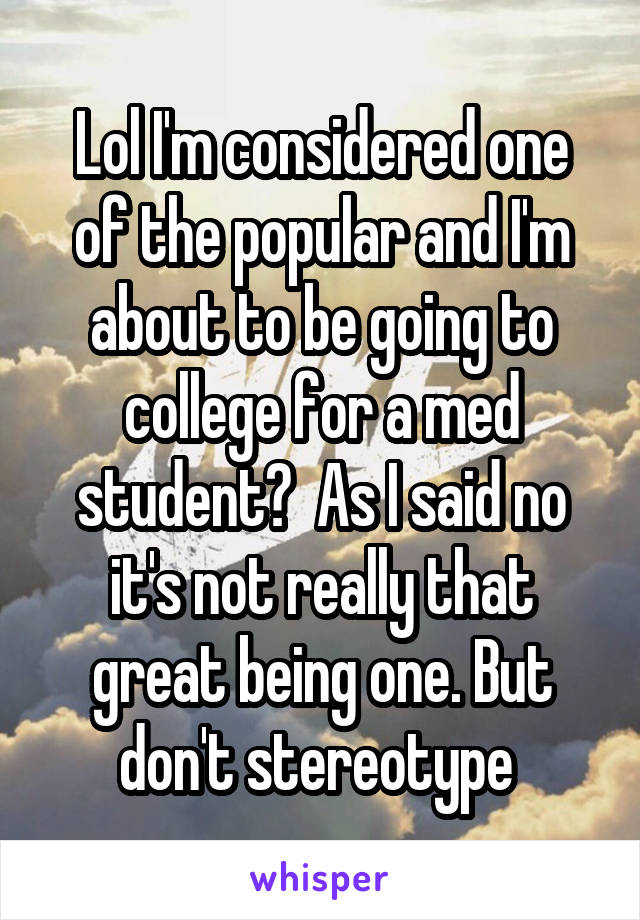 Lol I'm considered one of the popular and I'm about to be going to college for a med student?  As I said no it's not really that great being one. But don't stereotype 