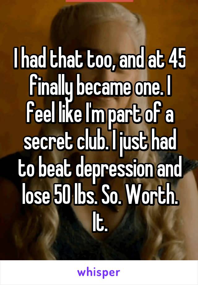 I had that too, and at 45 finally became one. I feel like I'm part of a secret club. I just had to beat depression and lose 50 lbs. So. Worth. It.