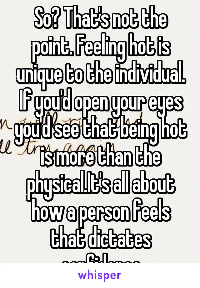 So? That's not the point. Feeling hot is unique to the individual. If you'd open your eyes you'd see that being hot is more than the physical.It's all about how a person feels that dictates confidence