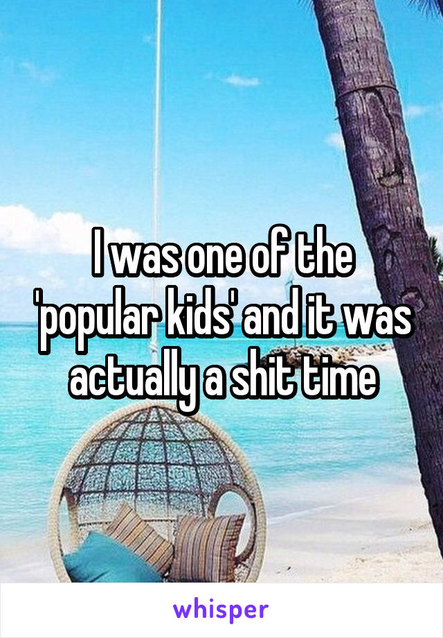 I was one of the 'popular kids' and it was actually a shit time