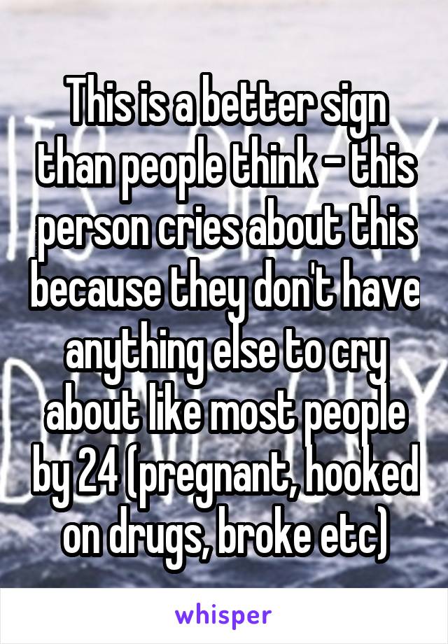 This is a better sign than people think - this person cries about this because they don't have anything else to cry about like most people by 24 (pregnant, hooked on drugs, broke etc)